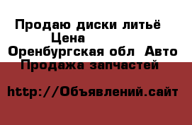 Продаю диски литьё › Цена ­ 6 000 - Оренбургская обл. Авто » Продажа запчастей   